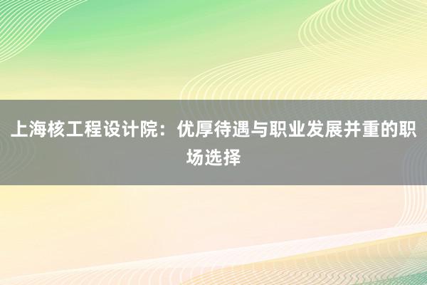 上海核工程设计院：优厚待遇与职业发展并重的职场选择